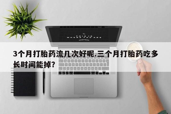 紫竹药业打胎药网购3个月打胎药流几次好呢.三个月打胎药吃多长时间能掉？