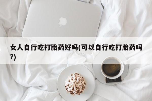 紫竹药业打胎药网购女人自行吃打胎药好吗(可以自行吃打胎药吗?)