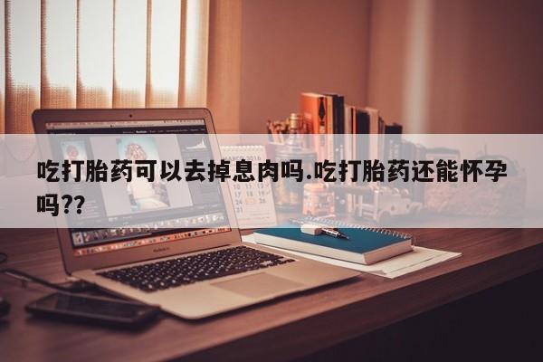 紫竹药业打胎药网购吃打胎药可以去掉息肉吗.吃打胎药还能怀孕吗?？