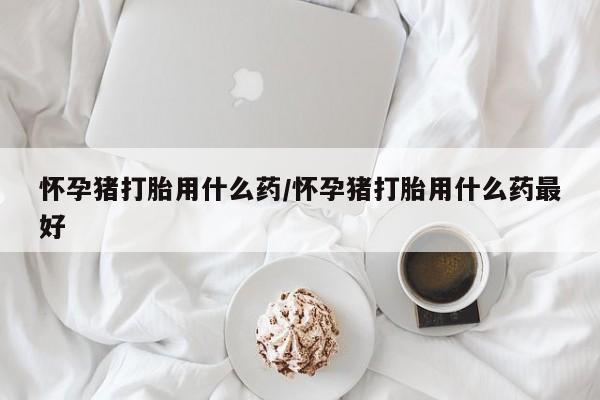 紫竹药业打胎药网购怀孕猪打胎用什么药/怀孕猪打胎用什么药最好