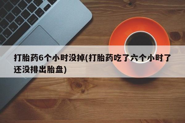 紫竹药业打胎药网购打胎药6个小时没掉(打胎药吃了六个小时了还没排出胎盘)