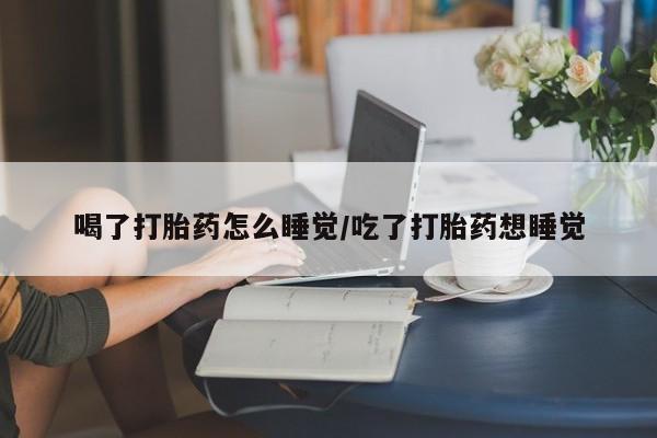 紫竹药业打胎药网购喝了打胎药怎么睡觉/吃了打胎药想睡觉