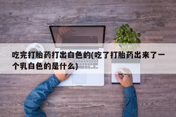 紫竹药业打胎药网购吃完打胎药打出白色的(吃了打胎药出来了一个乳白色的是什么)