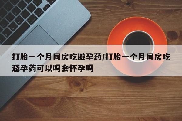 紫竹药业打胎药网购打胎一个月同房吃避孕药/打胎一个月同房吃避孕药可以吗会怀孕吗