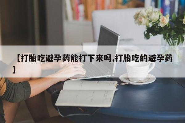 紫竹药业打胎药网购【打胎吃避孕药能打下来吗,打胎吃的避孕药】