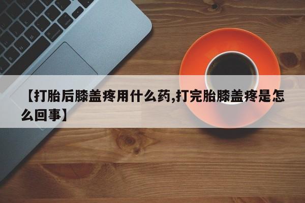 紫竹药业打胎药网购【打胎后膝盖疼用什么药,打完胎膝盖疼是怎么回事】