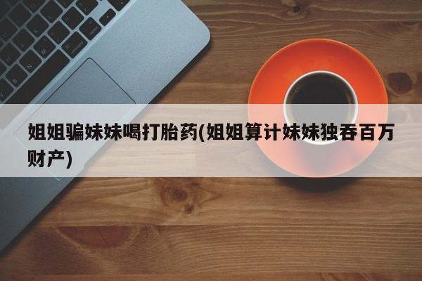 紫竹药业打胎药网购姐姐骗妹妹喝打胎药(姐姐算计妹妹独吞百万财产)