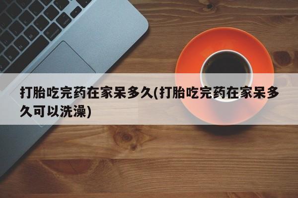 紫竹药业打胎药网购打胎吃完药在家呆多久(打胎吃完药在家呆多久可以洗澡)