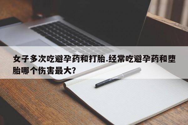 紫竹药业打胎药网购女子多次吃避孕药和打胎.经常吃避孕药和堕胎哪个伤害最大？