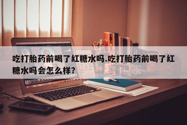紫竹药业打胎药网购吃打胎药前喝了红糖水吗.吃打胎药前喝了红糖水吗会怎么样？