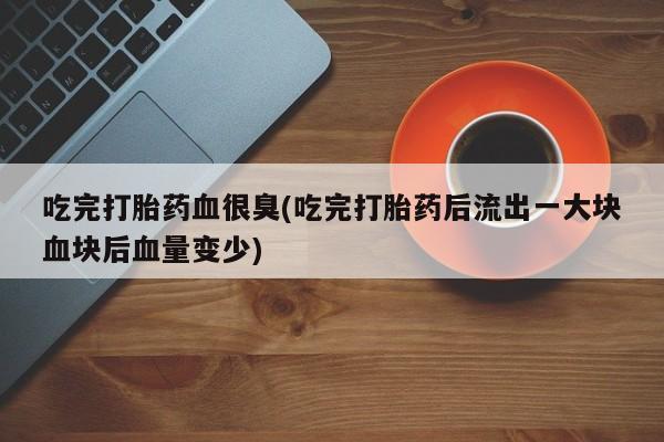 紫竹药业打胎药网购吃完打胎药血很臭(吃完打胎药后流出一大块血块后血量变少)
