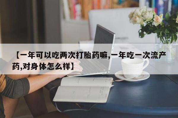 紫竹药业打胎药网购【一年可以吃两次打胎药嘛,一年吃一次流产药,对身体怎么样】