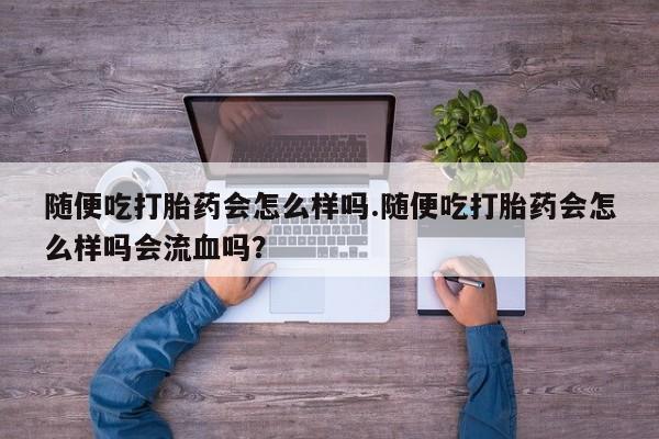 紫竹药业打胎药网购随便吃打胎药会怎么样吗.随便吃打胎药会怎么样吗会流血吗？