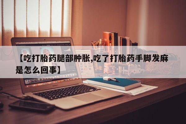 紫竹药业打胎药网购【吃打胎药腿部肿胀,吃了打胎药手脚发麻 是怎么回事】