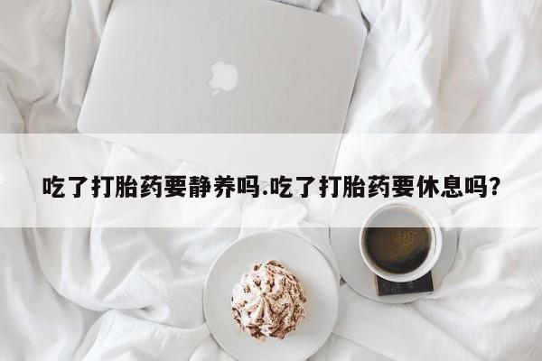 紫竹药业打胎药网购吃了打胎药要静养吗.吃了打胎药要休息吗？