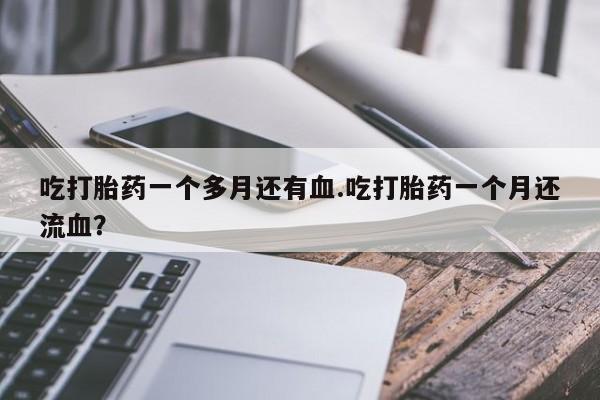 紫竹药业打胎药网购吃打胎药一个多月还有血.吃打胎药一个月还流血？