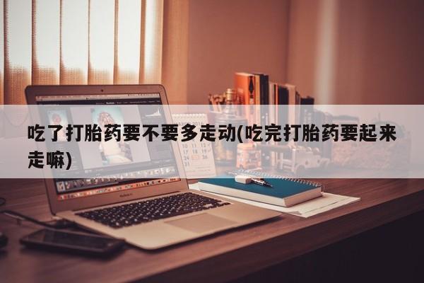 紫竹药业打胎药网购吃了打胎药要不要多走动(吃完打胎药要起来走嘛)