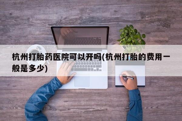 紫竹药业打胎药网购杭州打胎药医院可以开吗(杭州打胎的费用一般是多少)
