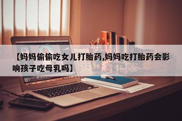 紫竹药业打胎药网购【妈妈偷偷吃女儿打胎药,妈妈吃打胎药会影响孩子吃母乳吗】
