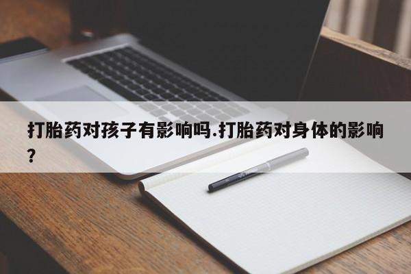 紫竹药业打胎药网购打胎药对孩子有影响吗.打胎药对身体的影响？