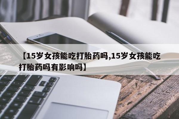 紫竹药业打胎药网购【15岁女孩能吃打胎药吗,15岁女孩能吃打胎药吗有影响吗】