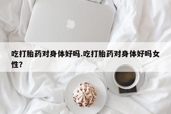 紫竹药业打胎药网购吃打胎药对身体好吗.吃打胎药对身体好吗女性？