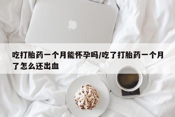 紫竹药业打胎药网购吃打胎药一个月能怀孕吗/吃了打胎药一个月了怎么还出血